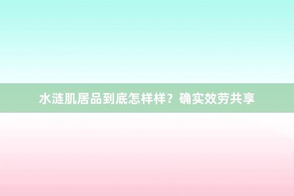 水涟肌居品到底怎样样？确实效劳共享