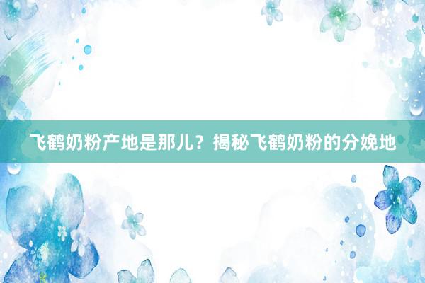 飞鹤奶粉产地是那儿？揭秘飞鹤奶粉的分娩地